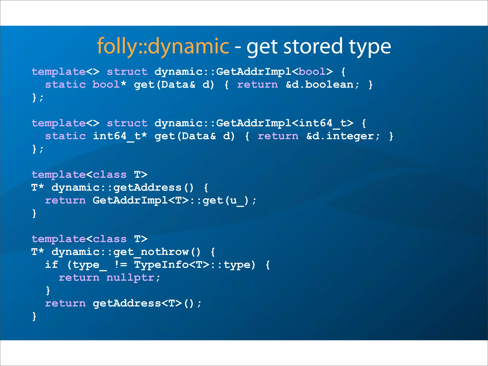 folly::dynamic - get stored type
template<> struct dynamic::GetAddrImpl<bool> {
static bool* get(Data& d) { return &d.boolean; }
};
template<> struct dynamic::GetAddrImpl<int64_t> {
static int64_t* get(Data& d) { return &d.integer; }
};
template<class T>
T* dynamic::getAddress() {
return GetAddrImpl<T>::get(u_);
}
template<class T>
T* dynamic::get_nothrow() {
if (type_ != TypeInfo<T>::type) {
return nullptr;
}
return getAddress<T>();
}
 