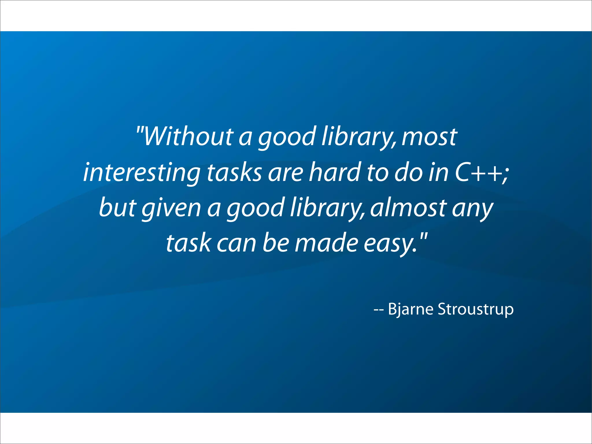 "Without a good library,most
interesting tasks are hard to do in C++;
but given a good library,almost any
task can be made easy."
-- Bjarne Stroustrup
 