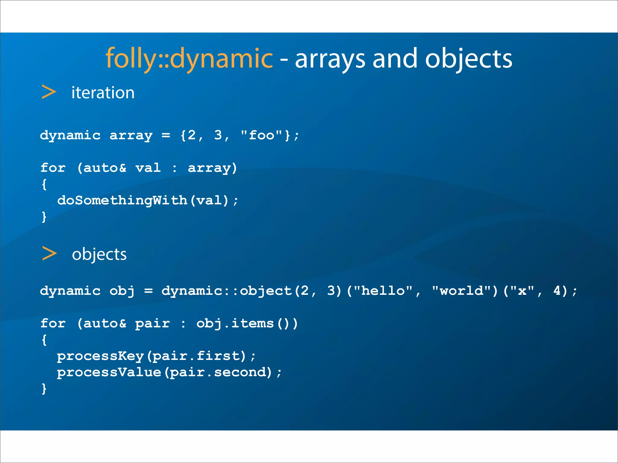 folly::dynamic - arrays and objects
dynamic array = {2, 3, "foo"};
for (auto& val : array)
{
doSomethingWith(val);
}
> iteration
dynamic obj = dynamic::object(2, 3)("hello", "world")("x", 4);
for (auto& pair : obj.items())
{
processKey(pair.first);
processValue(pair.second);
}
> objects
 