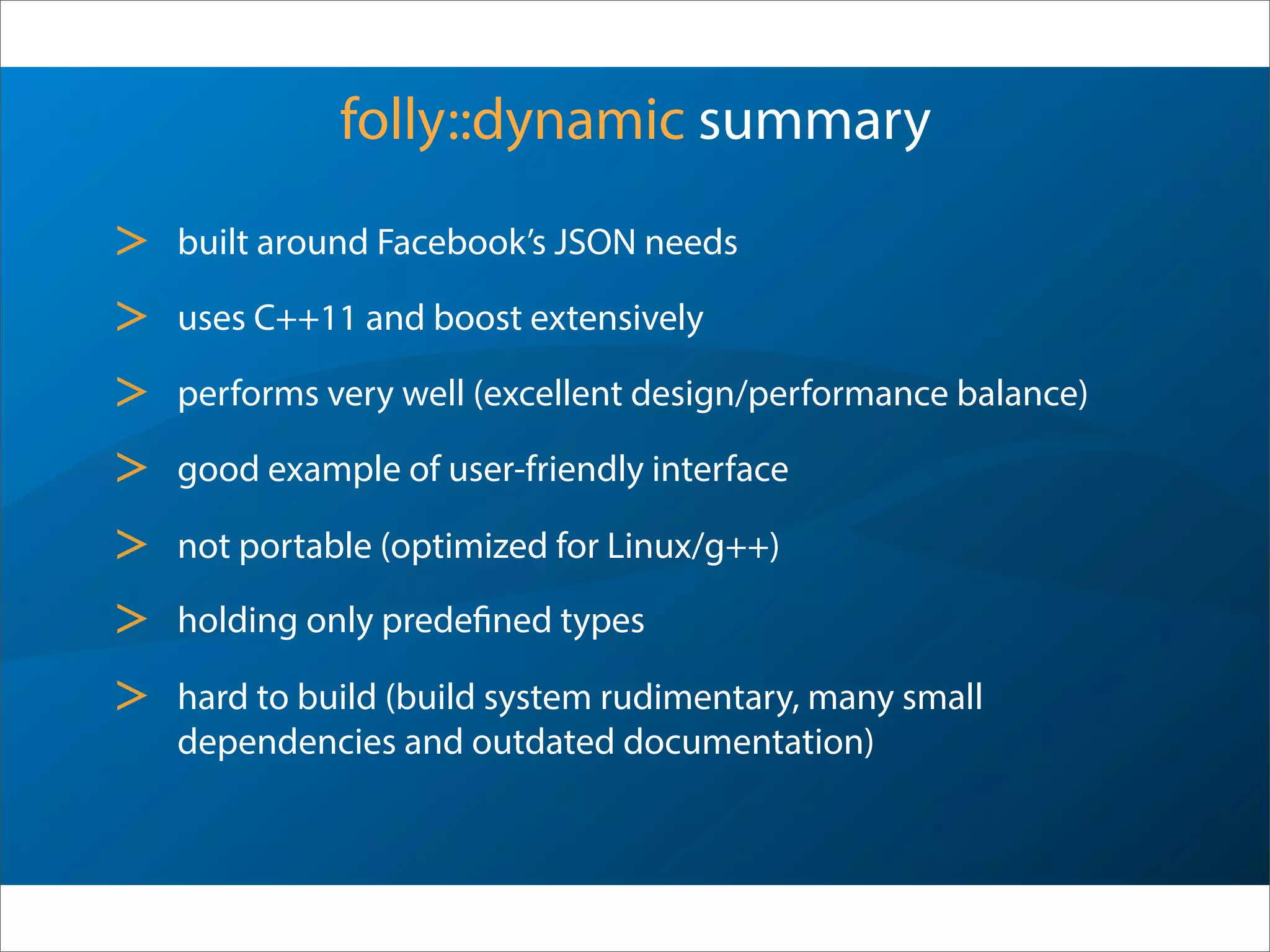 folly::dynamic summary
> built around Facebook’s JSON needs
> uses C++11 and boost extensively
> performs very well (excellent design/performance balance)
> good example of user-friendly interface
> not portable (optimized for Linux/g++)
> holding only predefined types
> hard to build (build system rudimentary, many small
dependencies and outdated documentation)
 