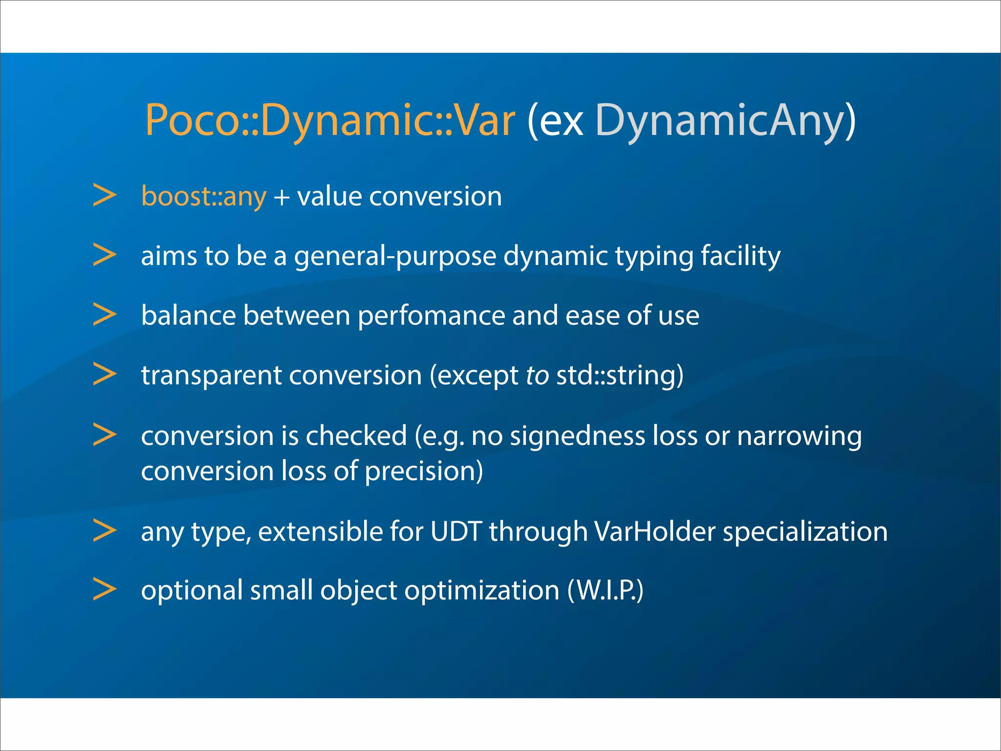 Poco::Dynamic::Var (ex DynamicAny)
> boost::any + value conversion
> aims to be a general-purpose dynamic typing facility
> balance between perfomance and ease of use
> transparent conversion (except to std::string)
> conversion is checked (e.g. no signedness loss or narrowing
conversion loss of precision)
> any type, extensible for UDT through VarHolder specialization
> optional small object optimization (W.I.P.)
 