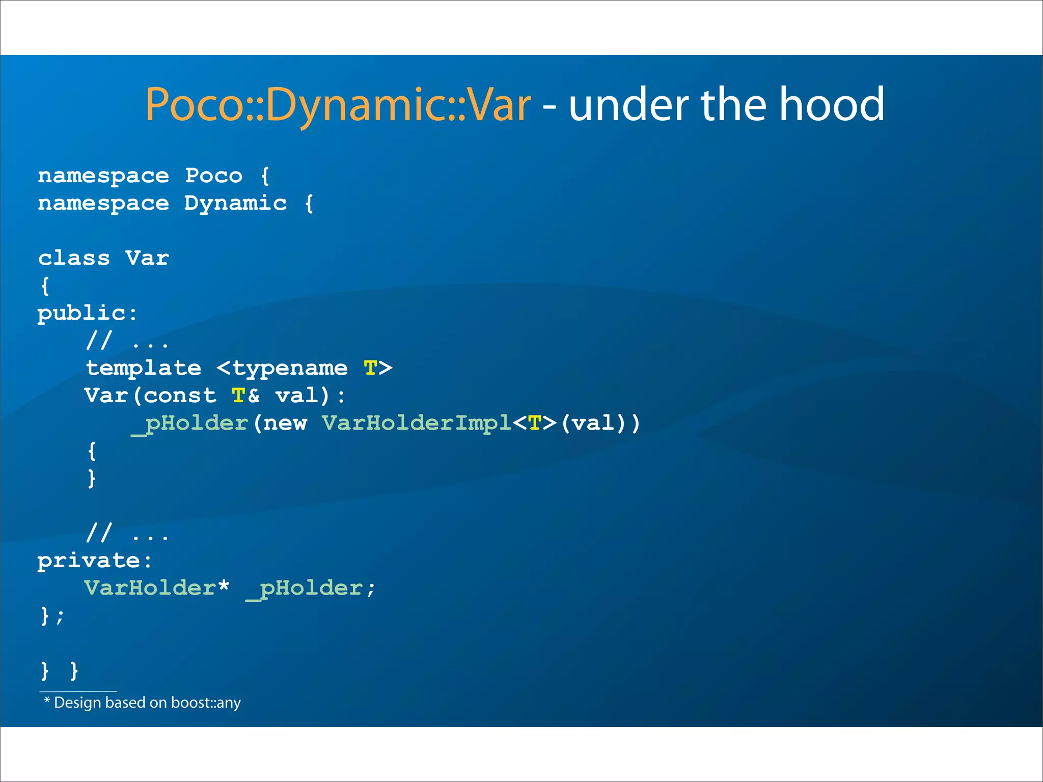 namespace Poco {
namespace Dynamic {
class Var
{
public:
// ...
template <typename T>
Var(const T& val):
_pHolder(new VarHolderImpl<T>(val))
{
}
// ...
private:
VarHolder* _pHolder;
};
} }
Poco::Dynamic::Var - under the hood
* Design based on boost::any
 