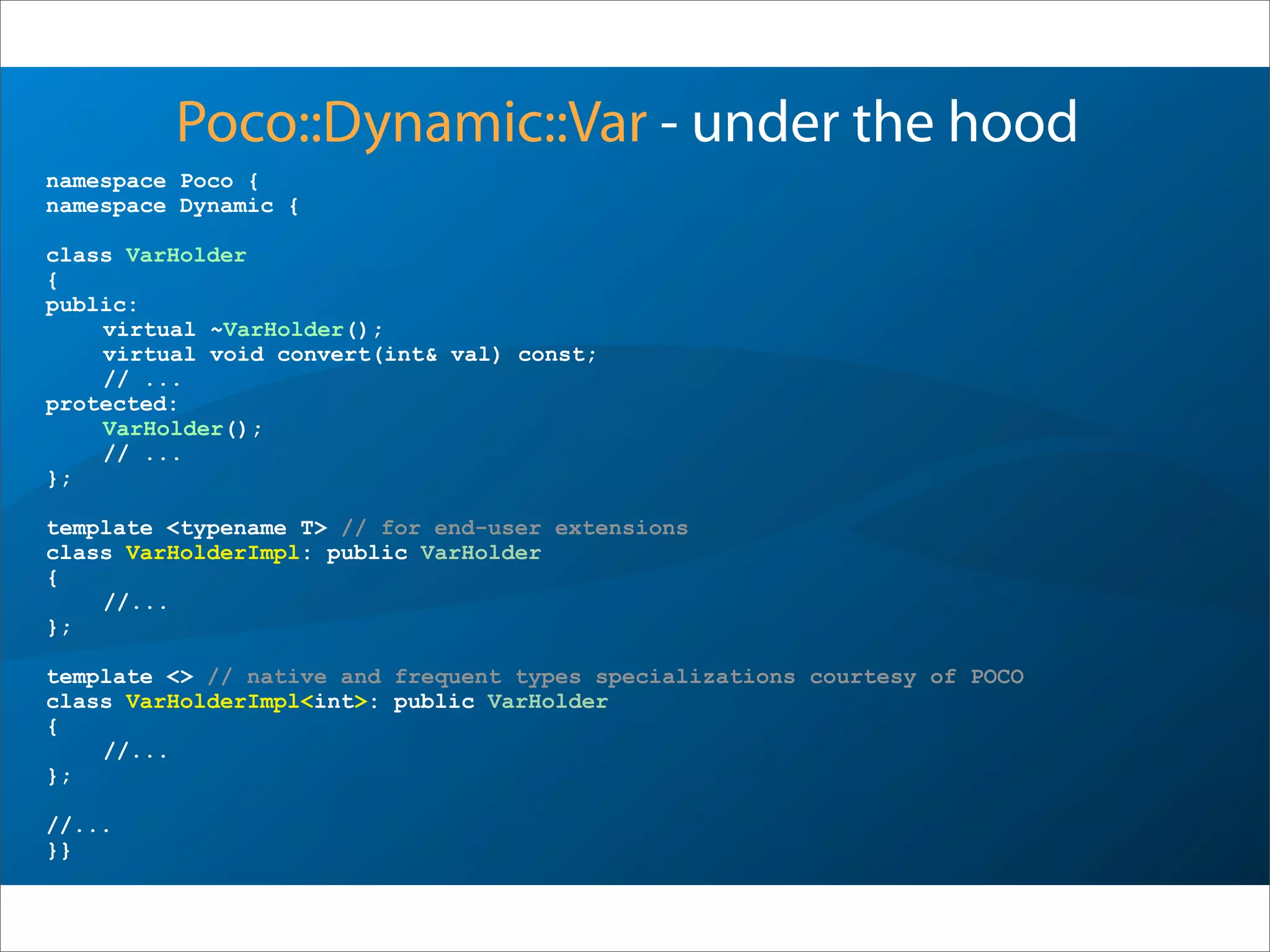 namespace Poco {
namespace Dynamic {
class VarHolder
{
public:
virtual ~VarHolder();
virtual void convert(int& val) const;
// ...
protected:
VarHolder();
// ...
};
template <typename T> // for end-user extensions
class VarHolderImpl: public VarHolder
{
//...
};
template <> // native and frequent types specializations courtesy of POCO
class VarHolderImpl<int>: public VarHolder
{
//...
};
//...
}}
Poco::Dynamic::Var - under the hood
 