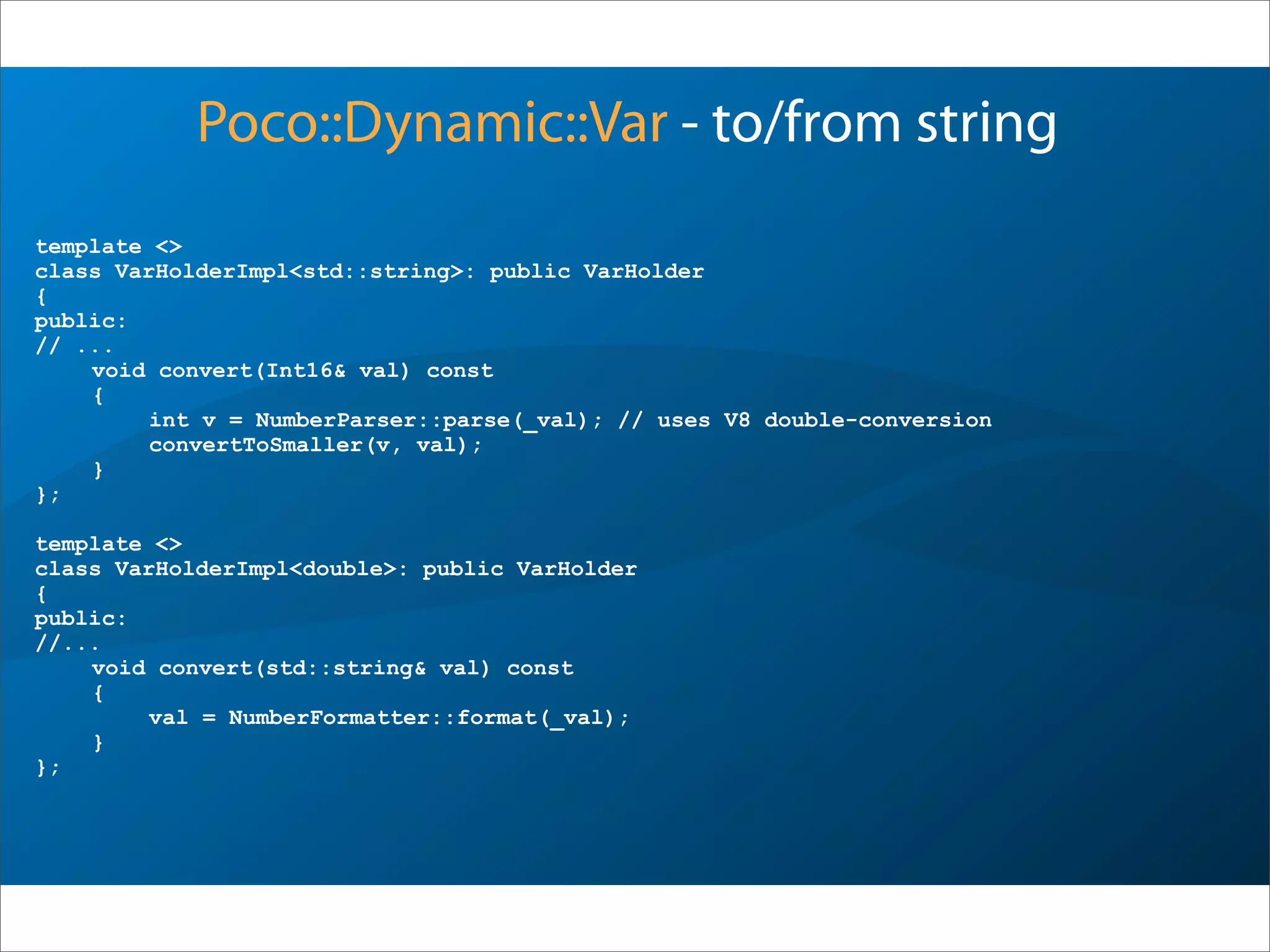 template <>
class VarHolderImpl<std::string>: public VarHolder
{
public:
// ...
void convert(Int16& val) const
{
int v = NumberParser::parse(_val); // uses V8 double-conversion
convertToSmaller(v, val);
}
};
template <>
class VarHolderImpl<double>: public VarHolder
{
public:
//...
void convert(std::string& val) const
{
val = NumberFormatter::format(_val);
}
};
Poco::Dynamic::Var - to/from string
 