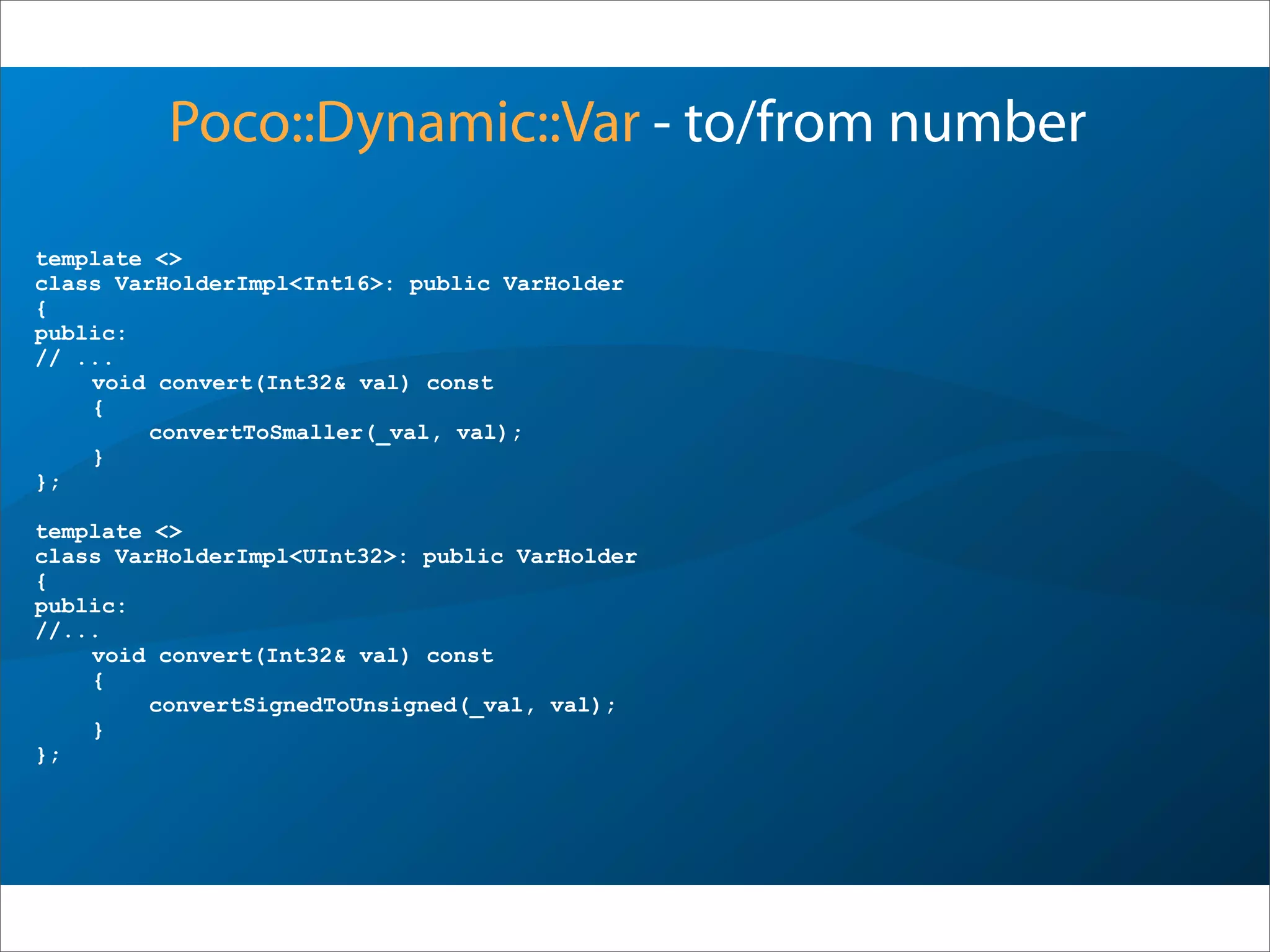 template <>
class VarHolderImpl<Int16>: public VarHolder
{
public:
// ...
void convert(Int32& val) const
{
convertToSmaller(_val, val);
}
};
template <>
class VarHolderImpl<UInt32>: public VarHolder
{
public:
//...
void convert(Int32& val) const
{
convertSignedToUnsigned(_val, val);
}
};
Poco::Dynamic::Var - to/from number
 