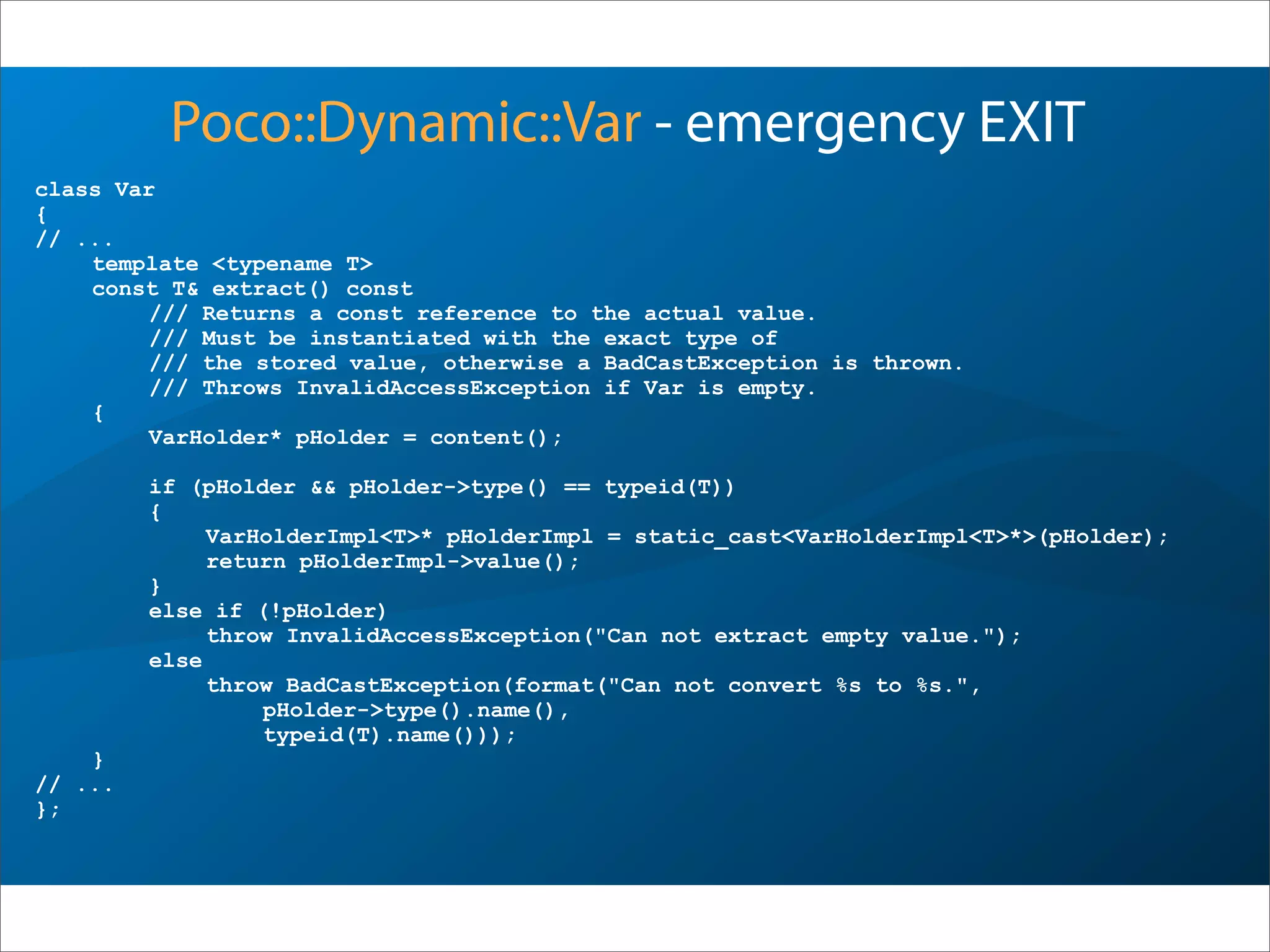 class Var
{
// ...
template <typename T>
const T& extract() const
/// Returns a const reference to the actual value.
/// Must be instantiated with the exact type of
/// the stored value, otherwise a BadCastException is thrown.
/// Throws InvalidAccessException if Var is empty.
{
VarHolder* pHolder = content();
if (pHolder && pHolder->type() == typeid(T))
{
VarHolderImpl<T>* pHolderImpl = static_cast<VarHolderImpl<T>*>(pHolder);
return pHolderImpl->value();
}
else if (!pHolder)
throw InvalidAccessException("Can not extract empty value.");
else
throw BadCastException(format("Can not convert %s to %s.",
pHolder->type().name(),
typeid(T).name()));
}
// ...
};
Poco::Dynamic::Var - emergency EXIT
 