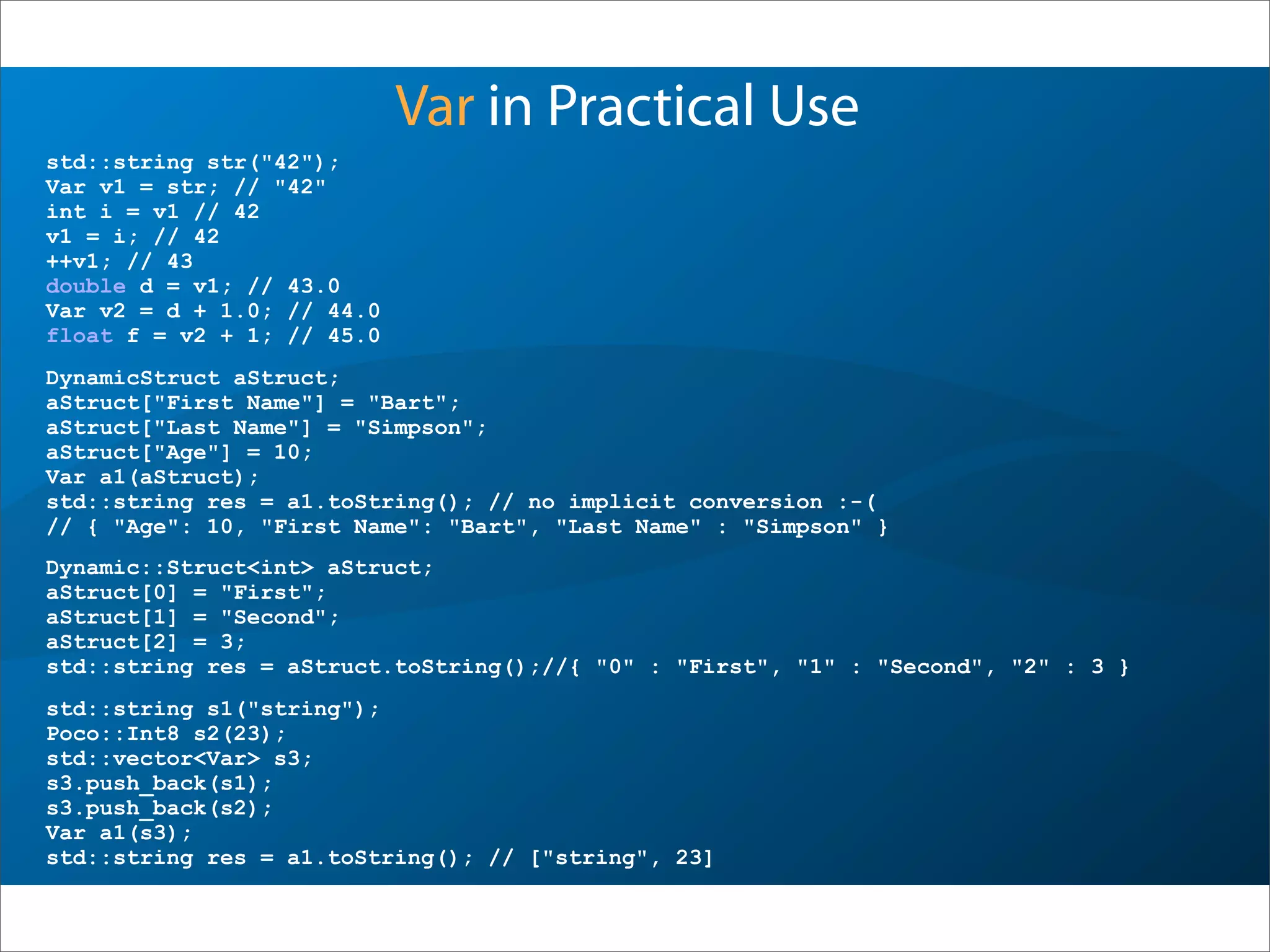Var in Practical Use
std::string s1("string");
Poco::Int8 s2(23);
std::vector<Var> s3;
s3.push_back(s1);
s3.push_back(s2);
Var a1(s3);
std::string res = a1.toString(); // ["string", 23]
DynamicStruct aStruct;
aStruct["First Name"] = "Bart";
aStruct["Last Name"] = "Simpson";
aStruct["Age"] = 10;
Var a1(aStruct);
std::string res = a1.toString(); // no implicit conversion :-(
// { "Age": 10, "First Name": "Bart", "Last Name" : "Simpson" }
std::string str("42");
Var v1 = str; // "42"
int i = v1 // 42
v1 = i; // 42
++v1; // 43
double d = v1; // 43.0
Var v2 = d + 1.0; // 44.0
float f = v2 + 1; // 45.0
Dynamic::Struct<int> aStruct;
aStruct[0] = "First";
aStruct[1] = "Second";
aStruct[2] = 3;
std::string res = aStruct.toString();//{ "0" : "First", "1" : "Second", "2" : 3 }
 