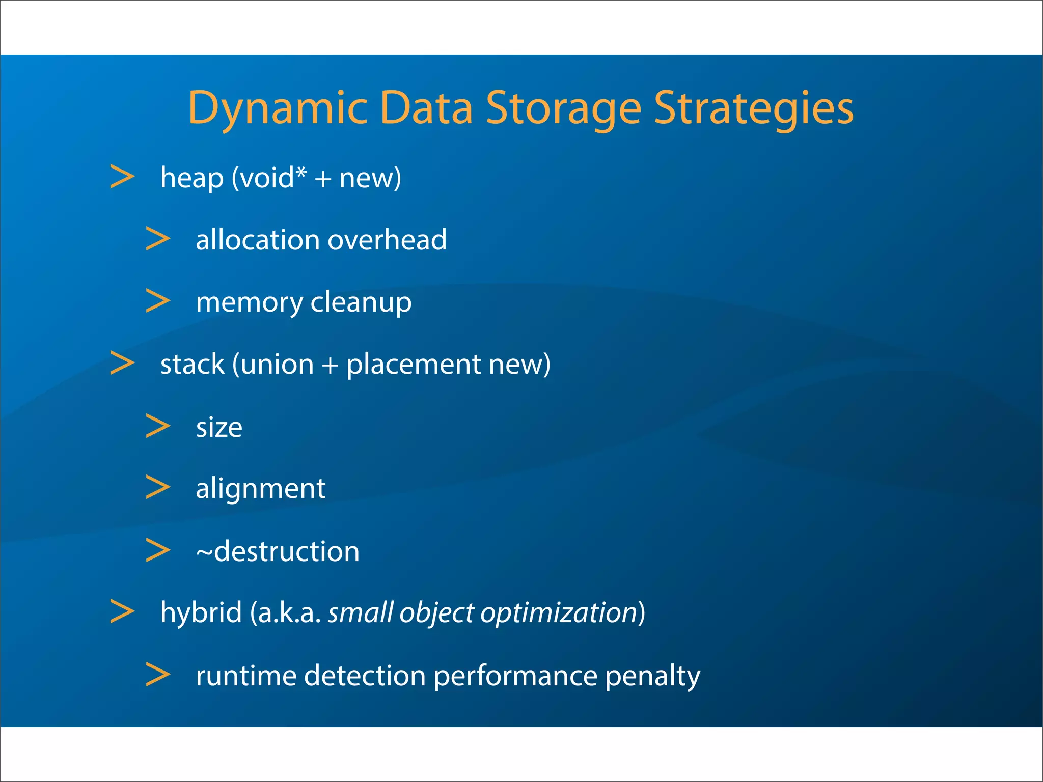Dynamic Data Storage Strategies
> heap1 (void* + new)
> allocation overhead
> memory cleanup
> stack1 (union2 + placement new)
> size
> alignment
> ~destruction
> hybrid (a.k.a. small object optimization)
> runtime detection performance penalty
1 Commonly used nomenclature - internal/external would be more appropriate
2 Usually raw storage and alignment (plus pointer for SOO)
 