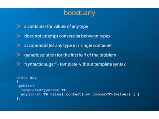 boost::any
> a container for values of any type
> does not attempt conversion between types
> accommodates any type in a single container
> generic solution for the first half of the problem
> “syntactic sugar”- template without template syntax
class any
{
public:
template<typename T>
any(const T& value):content(new holder<T>(value)) { }
};
 