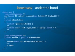 boost::any - under the hood
class any {
template<typename T>
any(const T& value):content(new holder<T>(value)){ }
// ...
struct placeholder
{
virtual ~placeholder(){ }
// ...
virtual const std::type_info & type() const = 0;
// ...
};
template<typename T>
struct holder : public placeholder
{
holder(const T& value):held(value){ }
// ...
T held;
};
};
 