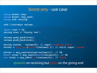 boost::any - use case
using boost::any;
using boost::any_cast;
using std::string;
std::list<any> values;
short ival = 42;
string sval = “fourty two”;
values.push_back(ival);
values.push_back(sval);
dynamic on receiving but static on the giving end
string strval = values[0]; // oops!, compile error
strval = any_cast<string>(values[0]); // still oops!, throw
strval = any_cast<string>(values[1]); // OK
short itval = any_cast<short>(values[0]); // OK
int itval = any_cast<int>(values[0]); // throw
 