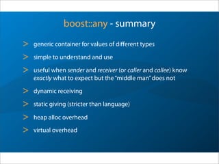 boost::any - summary
> generic container for values of diﬀerent types
> simple to understand and use
> useful when sender and receiver (or caller and callee) know
exactly what to expect but the“middle man”does not
> dynamic receiving
> static giving (stricter than language)
> heap alloc overhead
> virtual overhead
 