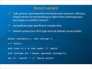 boost::variant
> "safe, generic, stack-based discriminated union container, oﬀering a
simple solution for manipulating an object from a heterogeneous
set of types in a uniform manner"
> can hold any type specified at compile time
> default construction (first type must be default-constructible)
boost::variant<int, std::string> v;
v = "hello";
std::cout << v << std::endl; // "hello"
std::string& str = boost::get<std::string>(v);
str += " world! "; // "hello world!"
 