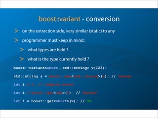 boost::variant - conversion
> on the extraction side, very similar (static) to any
> programmer must keep in mind:
> what types are held ?
> what is the type currently held ?
boost::variant<short, std::string> v(123);
std::string s = boost::get<std::string>(v); // throws
int i = v; // compile error
int i = boost::get<int>(v); // throws!
int i = boost::get<short>(v); // OK
 