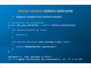 boost:variant visitors welcome
> supports compile-time checked visitation
// conversion via visitation
struct str_int_converter : public static_visitor<int>
{
int operator()(int i) const
{
return i;
}
int operator()(const std::string & str) const
{
return NumberParser::parse(str);
}
};
variant<int, std::string> u("123");
int i = apply_visitor(str_int_converter(), u); // i == 123
 