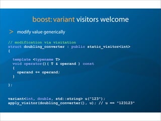 boost:variant visitors welcome
> modify value generically
// modification via visitation
struct doubling_converter : public static_visitor<int>
{
template <typename T>
void operator()( T & operand ) const
{
operand += operand;
}
};
variant<int, double, std::string> u("123");
apply_visitor(doubling_converter(), u); // u == "123123"
 