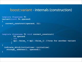 boost::variant - internals (construction)
template <typename T>
variant(const T& operand)
{
convert_construct(operand, 1L);
}
template <typename T> void convert_construct(
T& operand
, int
, mpl::false_ = mpl::false_() //true for another variant
)
{
indicate_which(initializer::initialize(
storage_.address(), operand));
}
 
