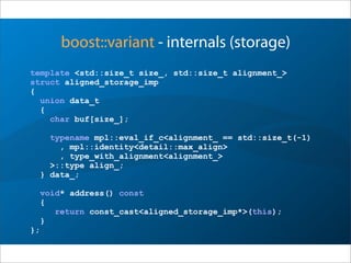 boost::variant - internals (storage)
template <std::size_t size_, std::size_t alignment_>
struct aligned_storage_imp
{
union data_t
{
char buf[size_];
typename mpl::eval_if_c<alignment_ == std::size_t(-1)
, mpl::identity<detail::max_align>
, type_with_alignment<alignment_>
>::type align_;
} data_;
void* address() const
{
return const_cast<aligned_storage_imp*>(this);
}
};
 