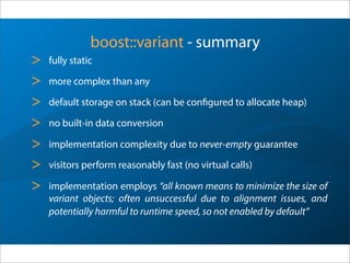 boost::variant - summary
> strongly typed
> more complex than any
> default storage on stack (can be configured to allocate heap)
> no built-in data conversion
> implementation complexity due to never-empty guarantee
> visitors perform reasonably fast (no virtual calls)
> implementation employs “all known means to minimize the size of
variant objects; often unsuccessful due to alignment issues, and
potentially harmful to runtime speed, so not enabled by default”
 