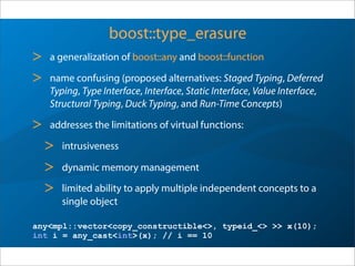 boost::type_erasure
> a generalization of boost::any and boost::function
> name confusing (proposed alternatives: Staged Typing, Deferred
Typing, Type Interface, Interface, Static Interface, Value Interface,
Structural Typing, Duck Typing, and Run-Time Concepts)
> addresses the limitations of virtual functions:
> intrusiveness
> dynamic memory management
> limited ability to apply multiple independent concepts to a
single object
any<mpl::vector<copy_constructible<>, typeid_<> >> x(10);
int i = any_cast<int>(x); // i == 10
 