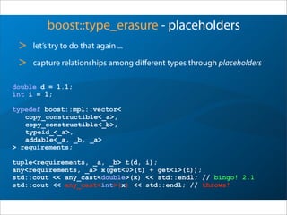 boost::type_erasure - placeholders
> let’s try to do that again ...
> capture relationships among diﬀerent types through placeholders
double d = 1.1;
int i = 1;
typedef boost::mpl::vector<
copy_constructible<_a>,
copy_constructible<_b>,
typeid_<_a>,
addable<_a, _b, _a>
> requirements;
tuple<requirements, _a, _b> t(d, i);
any<requirements, _a> x(get<0>(t) + get<1>(t));
std::cout << any_cast<double>(x) << std::endl; // bingo! 2.1
std::cout << any_cast<int>(x) << std::endl; // throws!
 