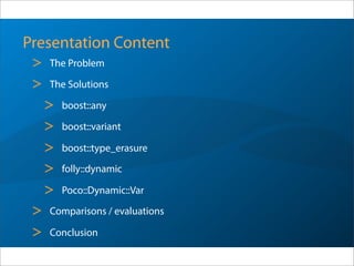 Presentation Content
> The Problem
> The Solutions
> boost::any
> boost::variant
> boost::type_erasure
> folly::dynamic
> Poco::Dynamic::Var
> Comparisons / evaluations
> Conclusion
 