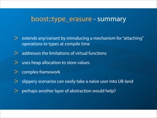 boost::type_erasure - summary
> extends any/variant by introducing a mechanism for“attaching”
operations to types at compile time
> addresses the limitations of virtual functions
> uses heap allocation to store values
> complex framework
> slippery scenarios can easily take a naïve user into UB-land
> perhaps another layer of abstraction would help?
 
