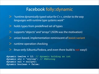 Facebook folly::dynamic
> “runtime dynamically typed value for C++, similar to the way
languages with runtime type systems work”
> holds types from predefined set of types
> supports“objects”and“arrays”(JSON was the motivation)
> union-based, implementation reminiscent of boost::variant
> runtime operation checking
> linux-only (Ubuntu/Fedora, and even there build is not easy!)
dynamic twelve = 12; // dynamic holding an int
dynamic str = "string"; // FBString
dynamic nul = nullptr;
dynamic boolean = false;
 