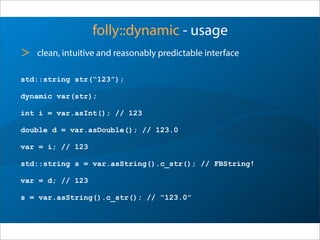 folly::dynamic - usage
std::string str(“123”);
dynamic var(str);
int i = var.asInt(); // 123
double d = var.asDouble(); // 123.0
var = i; // 123
std::string s = var.asString().c_str(); // FBString!
var = d; // 123
s = var.asString().c_str(); // “123.0”
> clean, intuitive and reasonably predictable interface
 