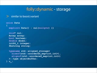 folly::dynamic - storage
union Data
{
explicit Data() : nul(nullptr) {}
void* nul;
Array array;
bool boolean;
double doubl;
int64_t integer;
fbstring string;
typename std::aligned_storage<
sizeof(std::unordered_map<int,int>),
alignof(std::unordered_map<int,int>)
>::type objectBuffer;
} u_;
> somewhat similar to boost::variant
 