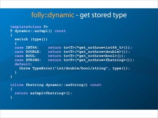 folly::dynamic - get stored type
template<class T>
T dynamic::asImpl() const
{
switch (type())
{
case INT64: return to<T>(*get_nothrow<int64_t>());
case DOUBLE: return to<T>(*get_nothrow<double>());
case BOOL: return to<T>(*get_nothrow<bool>());
case STRING: return to<T>(*get_nothrow<fbstring>());
default:
throw TypeError("int/double/bool/string", type());
}
}
inline fbstring dynamic::asString() const
{
return asImpl<fbstring>();
}
 