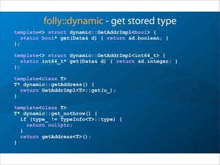 folly::dynamic - get stored type
template<> struct dynamic::GetAddrImpl<bool> {
static bool* get(Data& d) { return &d.boolean; }
};
template<> struct dynamic::GetAddrImpl<int64_t> {
static int64_t* get(Data& d) { return &d.integer; }
};
template<class T>
T* dynamic::getAddress() {
return GetAddrImpl<T>::get(u_);
}
template<class T>
T* dynamic::get_nothrow() {
if (type_ != TypeInfo<T>::type) {
return nullptr;
}
return getAddress<T>();
}
 