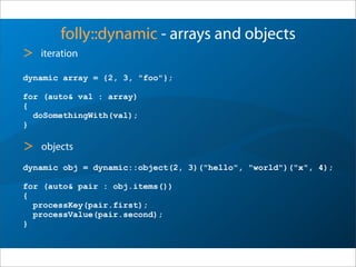 folly::dynamic - arrays and objects
dynamic array = {2, 3, "foo"};
for (auto& val : array)
{
doSomethingWith(val);
}
> iteration
dynamic obj = dynamic::object(2, 3)("hello", "world")("x", 4);
for (auto& pair : obj.items())
{
processKey(pair.first);
processValue(pair.second);
}
> objects
 