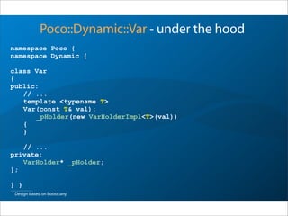 namespace Poco {
namespace Dynamic {
class Var
{
public:
// ...
template <typename T>
Var(const T& val):
_pHolder(new VarHolderImpl<T>(val))
{
}
// ...
private:
VarHolder* _pHolder;
};
} }
Poco::Dynamic::Var - under the hood
* Design based on boost::any
 