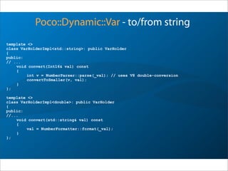 template <>
class VarHolderImpl<std::string>: public VarHolder
{
public:
// ...
void convert(Int16& val) const
{
int v = NumberParser::parse(_val); // uses V8 double-conversion
convertToSmaller(v, val);
}
};
template <>
class VarHolderImpl<double>: public VarHolder
{
public:
//...
void convert(std::string& val) const
{
val = NumberFormatter::format(_val);
}
};
Poco::Dynamic::Var - to/from string
 