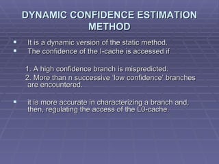 DYNAMIC CONFIDENCE ESTIMATION METHOD It is a dynamic version of the static method.  The confidence of the I-cache is accessed if  1. A high confidence branch is mispredicted.  2. More than n successive ‘low confidence’ branches are encountered. it is more accurate in characterizing a branch and, then, regulating the access of the L0-cache.  