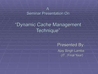 A  Seminar Presentation On “Dynamic Cache Management Technique” Presented By: Ajay Singh Lamba (IT , Final Year) 