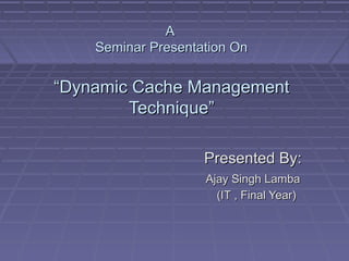 A
    Seminar Presentation On


“Dynamic Cache Management
        Technique”

                    Presented By:
                    Ajay Singh Lamba
                      (IT , Final Year)
 