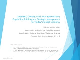DYNAMIC CAPABILITIES AND INNOVATION:
Capability Building and Strategic Management
for Today’s Global Economy
Professor David J. Teece
Tusher Center for Intellectual Capital Management
Haas School of Business, University of California, Berkeley
Finlandia Hall, Helsinki, January 22, 2018
*Slides partially based on:
1. D.J. TEECE, “TOWARD A CAPABILITY THEORY OF (INNOVATING) FIRMS: IMPLICATIONS FOR MANAGEMENT AND
POLICY”, CAMBRIDGE JOURNAL OF ECONOMICS, 2017 1 OF 28
2. D. TEECE, M. PETERAF, S. LEIH, “DYNAMIC CAPABILITIES & ORGANIZATIONAL AGILITY: RISK, UNCERTAINTY, &
STRATEGY IN THE INNOVATION ECONOMY”, CALIFORNIA MANAGEMENT REVIEW, VOL.58, NO.54 (SUMMER 2016)..
Copyright D.Teece 2018
1
 