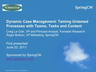 Dynamic Case Management: Taming Untamed
Processes with Teams, Tasks and Content
Craig Le Clair, VP and Principal Analyst, Forrester Research
Roger Bottum, VP Marketing, SpringCM

First presented
June 23, 2011

Sponsored by SpringCM
www.springcm.com


© 2011 SPRINGCM INC. ALL RIGHTS RESERVED.
© 2011 SPRINGCM INC. ALL RIGHTS RESERVED.
 