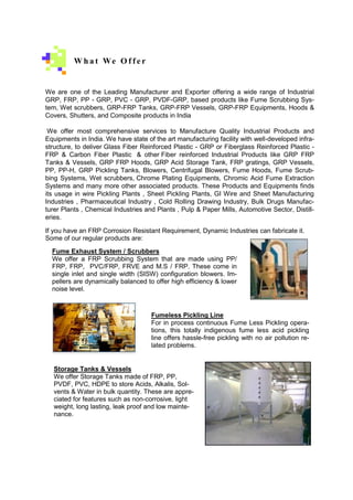 We are one of the Leading Manufacturer and Exporter offering a wide range of Industrial
GRP, FRP, PP - GRP, PVC - GRP, PVDF-GRP, based products like Fume Scrubbing Sys-
tem, Wet scrubbers, GRP-FRP Tanks, GRP-FRP Vessels, GRP-FRP Equipments, Hoods &
Covers, Shutters, and Composite products in India
We offer most comprehensive services to Manufacture Quality Industrial Products and
Equipments in India. We have state of the art manufacturing facility with well-developed infra-
structure, to deliver Glass Fiber Reinforced Plastic - GRP or Fiberglass Reinforced Plastic -
FRP & Carbon Fiber Plastic & other Fiber reinforced Industrial Products like GRP FRP
Tanks & Vessels, GRP FRP Hoods, GRP Acid Storage Tank, FRP gratings, GRP Vessels,
PP, PP-H, GRP Pickling Tanks, Blowers, Centrifugal Blowers, Fume Hoods, Fume Scrub-
bing Systems, Wet scrubbers, Chrome Plating Equipments, Chromic Acid Fume Extraction
Systems and many more other associated products. These Products and Equipments finds
its usage in wire Pickling Plants , Sheet Pickling Plants, GI Wire and Sheet Manufacturing
Industries , Pharmaceutical Industry , Cold Rolling Drawing Industry, Bulk Drugs Manufac-
turer Plants , Chemical Industries and Plants , Pulp & Paper Mills, Automotive Sector, Distill-
eries.
If you have an FRP Corrosion Resistant Requirement, Dynamic Industries can fabricate it.
Some of our regular products are:
W h a t We O f f e r
Fume Exhaust System / Scrubbers
We offer a FRP Scrubbing System that are made using PP/
FRP, FRP, PVC/FRP, FRVE and M.S / FRP. These come in
single inlet and single width (SISW) configuration blowers. Im-
pellers are dynamically balanced to offer high efficiency & lower
noise level.
Fumeless Pickling Line
For in process continuous Fume Less Pickling opera-
tions, this totally indigenous fume less acid pickling
line offers hassle-free pickling with no air pollution re-
lated problems.
Storage Tanks & Vessels
We offer Storage Tanks made of FRP, PP,
PVDF, PVC, HDPE to store Acids, Alkalis, Sol-
vents & Water in bulk quantity. These are appre-
ciated for features such as non-corrosive, light
weight, long lasting, leak proof and low mainte-
nance.
 