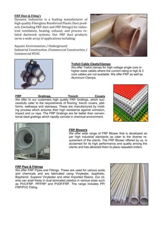 FRP Duct & Fiting’s
Dynamic Industries is a leading manufacturer of
high quality Fiberglass Reinforced Plastic Duct prod-
ucts (including FRP duct and FRP fittings) for indus-
trial ventilation, heating, exhaust, and process re-
lated ductwork systems. Our FRP duct products
serve a wide array of applications including:
Aquatic Environments / Underground
Industrial Construction /Commercial Construction /
Commercial HVAC
Trefoil Cable Cleats/Clamps
We offer Trefoil clamps for high voltage single core or
higher sizes cables where the current rating is high & 3
core cables are not available. We offer FRP as well as
Aluminum Clamps.
FRP Gratings, Trench Covers
We offer to our customers high quality FRP Gratings, which suc-
cessfully cater to the requirements of flooring, trench covers, plat-
forms, walkways and stairways. These are manufactured by mold-
ing process which ensures their high resistance against corrosion,
impact and uv rays. The FRP Gratings are far better than conven-
tional steel gratings which rapidly corrode in chemical environment.
FRP Blowers
We offer wide range of FRP Blower that is developed as
per high industrial standards as cater to the diverse re-
quirement of the clients. The FRP Blower offered by us, is
acclaimed for its high performance and quality among the
clients and has attracted them to place repeated orders.
FRP Pipe & Fittings
We offer FRP Pipes and Fittings. These are used for various acids
and chemicals and are fabricated using Vinylester, Isopthalic,
Bisphenol, Superior Vinylester and other Imported Resins. Our cli-
ents can avail these in dual laminated plastics in various sizes such
as PVC/FRP, PP/FRP and PVDF/FRP. The range includes PP/
FRP/PVC Fitting.
 