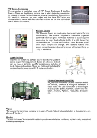 Vision
“To become the first choice company to its users. Provide highest value/satisfaction to its customers, em-
ployees & Vendors.”
Mission
“Dynamic Industries” is dedicated to achieving customer satisfaction by offering highest quality products at
the best possible price.”
FRP Boxes, Enclosures
We manufacture a qualitative range of FRP Boxes, Enclosures & Machine
Covers . These are durable and extreme care is taken during the manufactur-
ing process to ensure that the boxes are properly insulated and does not con-
duct electricity. Moreover, our team makes sure that these FRP boxes are
non-corrosive in nature and also manufacture them as per the customized
specifications of our clients.
Manhole Covers
FRP Manhole Covers are made using thermo set material for long
term durability . The material comprises of cross-linked polyesters
combined with Fibre glass reinforced materials to sustain against
wear-n-tear for heavy load vehicular traffic. It is 40% lighter than
traditional Precast Concrete and Cast Iron covers. Provides up to 5
times more compressive strength. This resilient material with-
stands constant exposure to weather or sun without sacrificing se-
curity or aesthetics.
Dust Collectors
We offer our customers, portable as well as industrial Dust Col-
lectors as per there requirement. Based on advanced technol-
ogy, our range is generally used for extraction and collection of
fine & heavy dust particles. These are highly acknowledged for
consistent performance, durability & study construction.
Efflulent Treatment Plant (ETP)
We offer our customers Effluent Treatment Plants
for physical, chemical & biological treatment of
waste water. We use combination of technologies
involving Tube Settler, Clarifiers, Disolved Air Flo-
tation, Areation, Agitator, Flocculator, Bioreactor
etc.
 