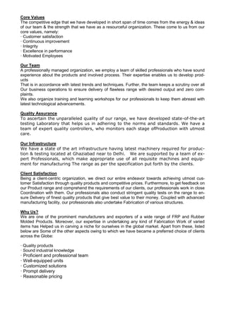 Core Values
The competitive edge that we have developed in short span of time comes from the energy & ideas
of our team & the strength that we have as a resourceful organization. These come to us from our
core values, namely:
· Customer satisfaction
· Continuous improvement
· Integrity
· Excellence in performance
· Motivated Employees
Our Team
A professionally managed organization, we employ a team of skilled professionals who have sound
experience about the products and involved process. Their expertise enables us to develop prod-
ucts
That is in accordance with latest trends and techniques. Further, the team keeps a scrutiny over all
Our business operations to ensure delivery of flawless range with desired output and zero com-
plaints.
We also organize training and learning workshops for our professionals to keep them abreast with
latest technological advancements.
Quality Assurance
To ascertain the unparalleled quality of our range, we have developed state-of-the-art
testing Laboratory that helps us in adhering to the norms and standards. We have a
team of expert quality controllers, who monitors each stage ofProduction with utmost
care.
Our Infrastructure
We have a state of the art infrastructure having latest machinery required for produc-
tion & testing located at Ghaziabad near to Delhi. We are supported by a team of ex-
pert Professionals, which make appropriate use of all requisite machines and equip-
ment for manufacturing The range as per the specification put forth by the clients.
Client Satisfaction
Being a client-centric organization, we direct our entire endeavor towards achieving utmost cus-
tomer Satisfaction through quality products and competitive prices. Furthermore, to get feedback on
our Product range and comprehend the requirements of our clients, our professionals work in close
Coordination with them. Our professionals also conduct stringent quality tests on the range to en-
sure Delivery of finest quality products that give best value to their money. Coupled with advanced
manufacturing facility, our professionals also undertake Fabrication of various structures.
Why Us?
We are one of the prominent manufacturers and exporters of a wide range of FRP and Rubber
Molded Products. Moreover, our expertise in undertaking any kind of Fabrication Work of varied
items has Helped us in carving a niche for ourselves in the global market. Apart from these, listed
below are Some of the other aspects owing to which we have became a preferred choice of clients
across the Globe:
· Quality products
· Sound industrial knowledge
· Proficient and professional team
· Well-equipped units
· Customized solutions
· Prompt delivery
· Reasonable pricing
 