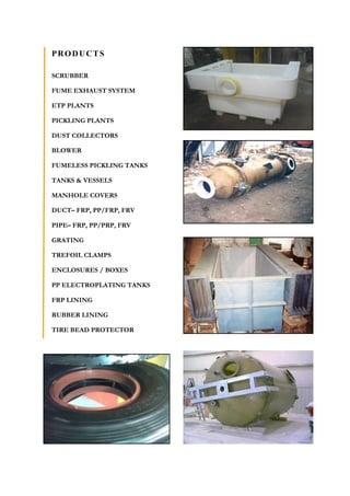 PRODUCTS
SCRUBBER
FUME EXHAUST SYSTEM
ETP PLANTS
PICKLING PLANTS
DUST COLLECTORS
BLOWER
FUMELESS PICKLING TANKS
TANKS & VESSELS
MANHOLE COVERS
DUCT– FRP, PP/FRP, FRV
PIPE– FRP, PP/PRP, FRV
GRATING
TREFOIL CLAMPS
ENCLOSURES / BOXES
PP ELECTROPLATING TANKS
FRP LINING
RUBBER LINING
TIRE BEAD PROTECTOR
 