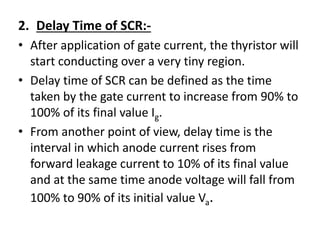 2. Delay Time of SCR:-
• After application of gate current, the thyristor will
start conducting over a very tiny region.
• Delay time of SCR can be defined as the time
taken by the gate current to increase from 90% to
100% of its final value Ig.
• From another point of view, delay time is the
interval in which anode current rises from
forward leakage current to 10% of its final value
and at the same time anode voltage will fall from
100% to 90% of its initial value Va.
 