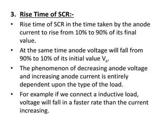 3. Rise Time of SCR:-
• Rise time of SCR in the time taken by the anode
current to rise from 10% to 90% of its final
value.
• At the same time anode voltage will fall from
90% to 10% of its initial value Va.
• The phenomenon of decreasing anode voltage
and increasing anode current is entirely
dependent upon the type of the load.
• For example if we connect a inductive load,
voltage will fall in a faster rate than the current
increasing.
 