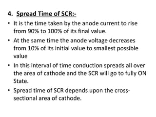 4. Spread Time of SCR:-
• It is the time taken by the anode current to rise
from 90% to 100% of its final value.
• At the same time the anode voltage decreases
from 10% of its initial value to smallest possible
value
• In this interval of time conduction spreads all over
the area of cathode and the SCR will go to fully ON
State.
• Spread time of SCR depends upon the cross-
sectional area of cathode.
 