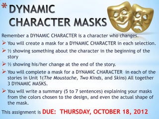 *
Remember a DYNAMIC CHARACTER is a character who changes.
 You will create a mask for a DYNAMIC CHARACTER in each selection.
 ½ showing something about the character in the beginning of the
    story
 ½ showing his/her change at the end of the story.
 You will complete a mask for a DYNAMIC CHARACTER       in each of the
    stories in Unit 1(The Moustache, Two Kinds, and Skins) All together
    3 DYNAMIC MASKS.
 You will write a summary (5 to 7 sentences) explaining your masks
    from the colors chosen to the design, and even the actual shape of
    the mask.
This assignment is   DUE: THURSDAY, OCTOBER 18, 2012
 