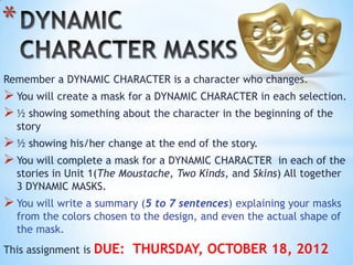 *
Remember a DYNAMIC CHARACTER is a character who changes.
 You will create a mask for a DYNAMIC CHARACTER in each selection.
 ½ showing something about the character in the beginning of the
    story
 ½ showing his/her change at the end of the story.
 You will complete a mask for a DYNAMIC CHARACTER       in each of the
    stories in Unit 1(The Moustache, Two Kinds, and Skins) All together
    3 DYNAMIC MASKS.
 You will write a summary (5 to 7 sentences) explaining your masks
    from the colors chosen to the design, and even the actual shape of
    the mask.
This assignment is   DUE: THURSDAY, OCTOBER 18, 2012
 